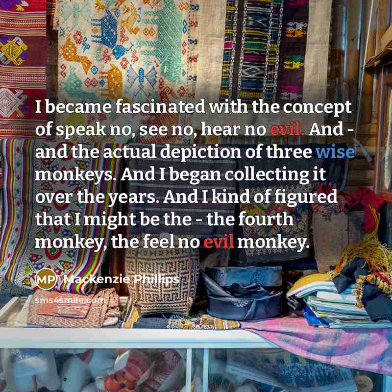 “I became fascinated with the concept of speak no, see no, hear no evil. And - and the actual depiction of three wise monkeys. And I began collecting it over the years. And I kind of figured that I might be the - the fourth monkey, the feel no evil monkey.” quote by Mackenzie Phillips
