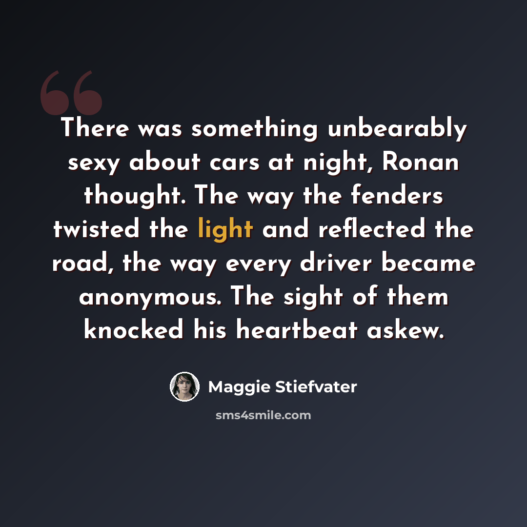 “There was something unbearably sexy about cars at night, Ronan thought. The way the fenders twisted the light and reflected the road, the way every driver became anonymous. The sight of them knocked his heartbeat askew.” quote by Maggie Stiefvater