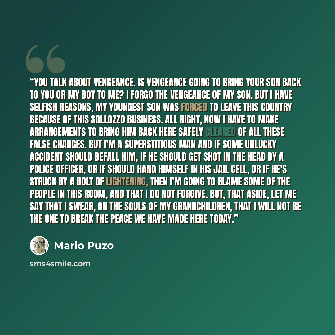 “You talk about vengeance. Is vengeance going to bring your son back to you or my boy to me? I forgo the vengeance of my son. But I have selfish reasons, my youngest son was forced to leave this country because of this Sollozzo business. All right, now I have to make arrangements to bring him back…” quote by Mario Puzo