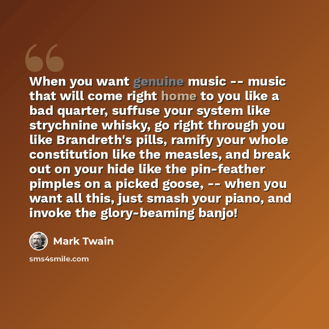 “When you want genuine music -- music that will come right home to you like a bad quarter, suffuse your system like strychnine whisky, go right through you like Brandreth's pills, ramify your whole constitution like the measles, and break out on your hide like the pin-feather pimples on a picked…” quote by Mark Twain
