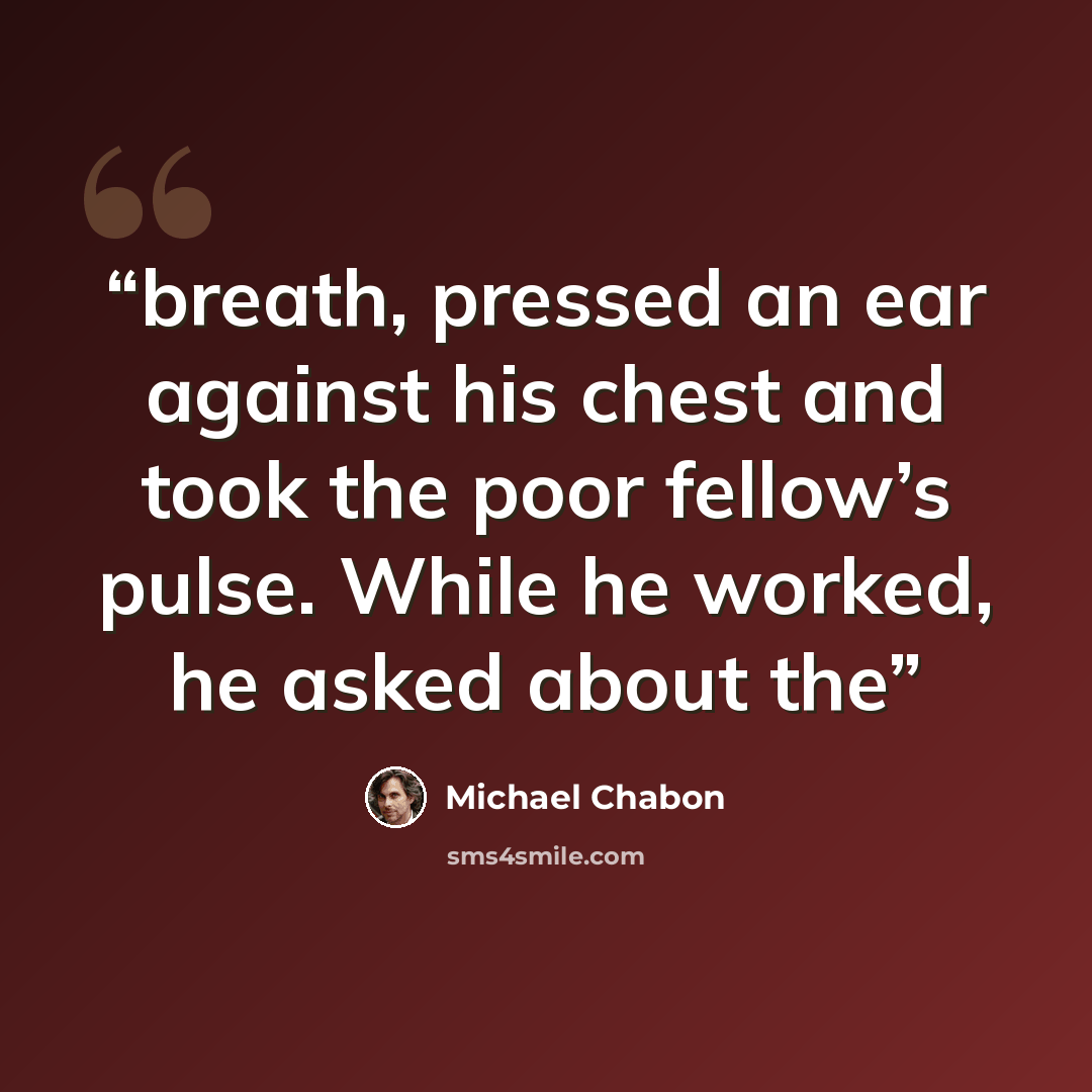“breath, pressed an ear against his chest and took the poor fellow’s pulse. While he worked, he asked about the” quote by Michael Chabon