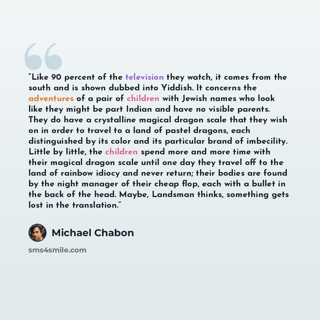 “Like 90 percent of the television they watch, it comes from the south and is shown dubbed into Yiddish. It concerns the adventures of a pair of children with Jewish names who look like they might be part Indian and have no visible parents. They do have a crystalline magical dragon scale that they…” quote by Michael Chabon