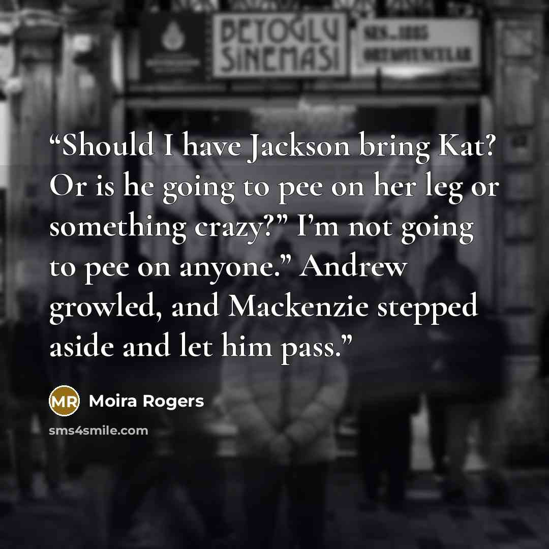 “Should I have Jackson bring Kat? Or is he going to pee on her leg or something crazy?” I’m not going to pee on anyone.” Andrew growled, and Mackenzie stepped aside and let him pass.” quote by Moira Rogers