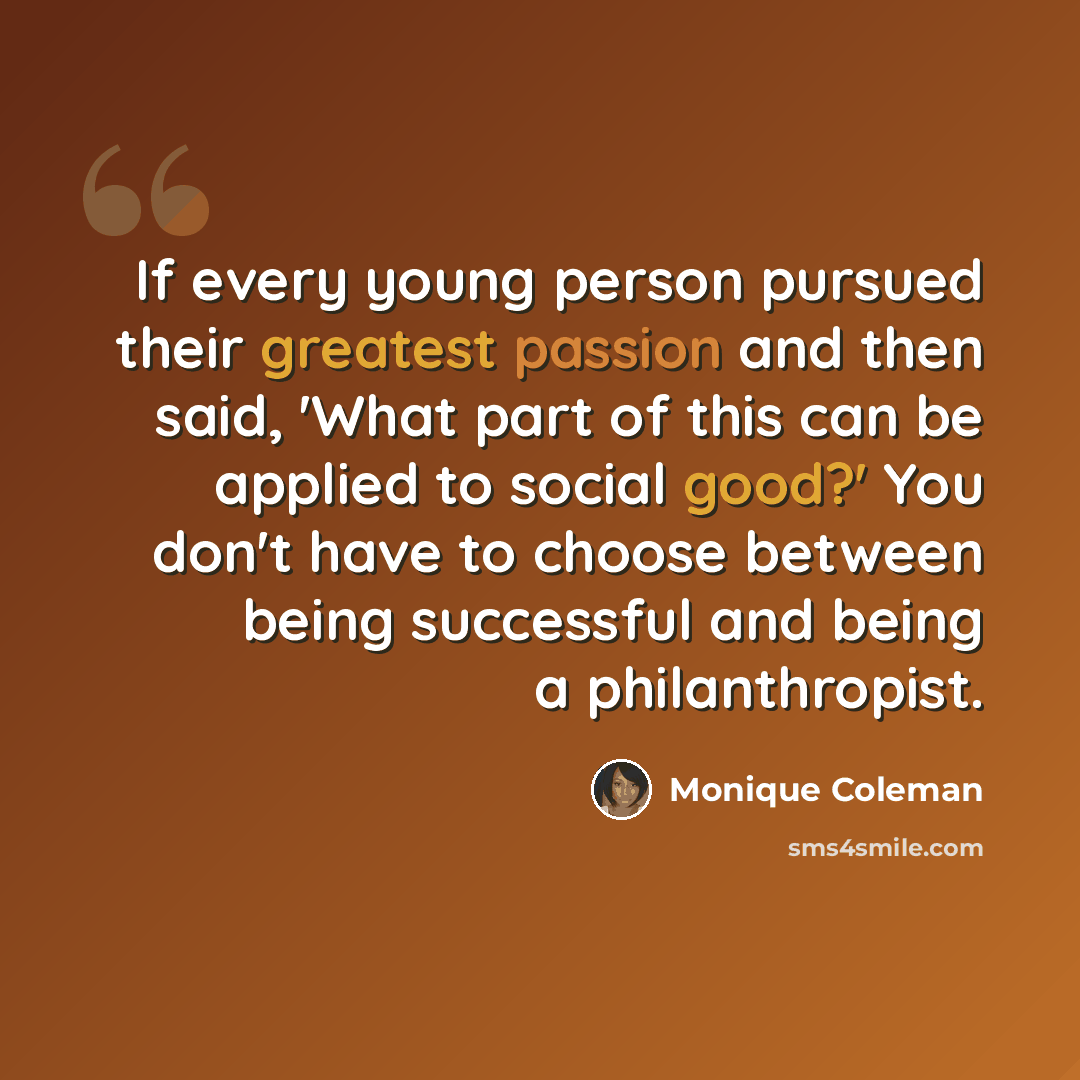 “If every young person pursued their greatest passion and then said, 'What part of this can be applied to social good?' You don't have to choose between being successful and being a philanthropist.” quote by Monique Coleman