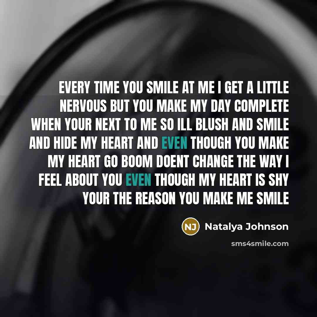 “Every time you smile at me I get a little nervous but you make my day complete when your next to me so ill blush and smile and hide my heart and even though you make my heart go Boom doent change the way I feel about you even though my heart is shy your the reason you make me smile” quote by Natalya Johnson