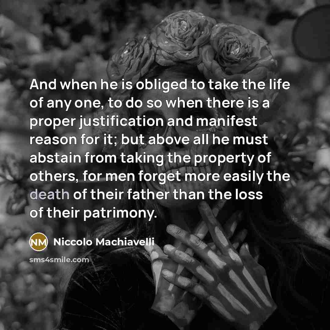 “And when he is obliged to take the life of any one, to do so when there is a proper justification and manifest reason for it; but above all he must abstain from taking the property of others, for men forget more easily the death of their father than the loss of their patrimony.” quote by Niccolo Machiavelli