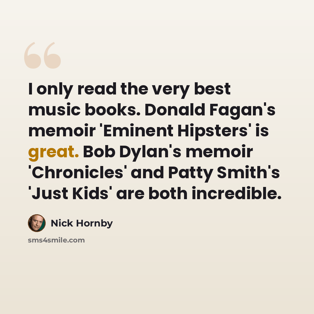 “I only read the very best music books. Donald Fagan's memoir 'Eminent Hipsters' is great. Bob Dylan's memoir 'Chronicles' and Patty Smith's 'Just Kids' are both incredible.” quote by Nick Hornby