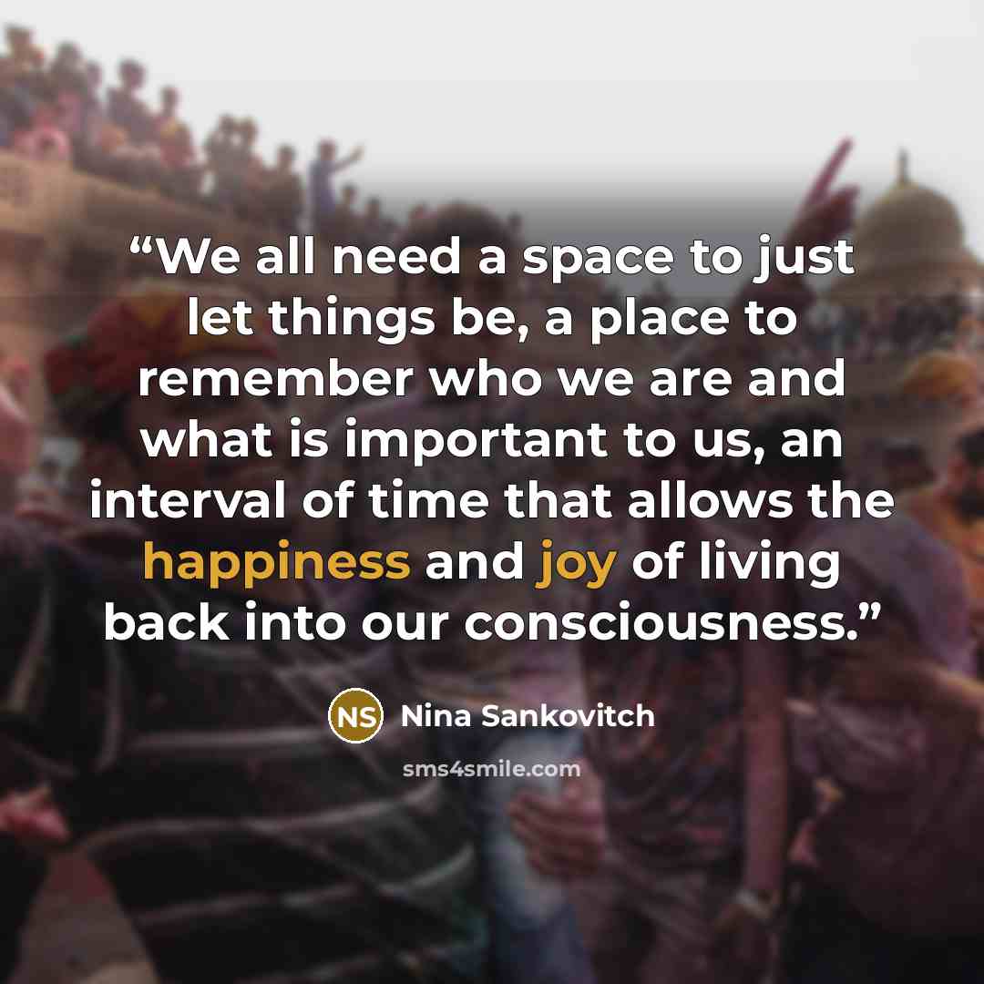 “We all need a space to just let things be, a place to remember who we are and what is important to us, an interval of time that allows the happiness and joy of living back into our consciousness.” quote by Nina Sankovitch