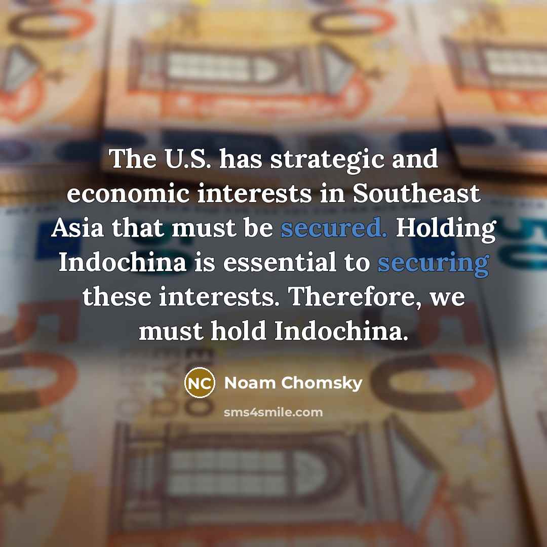 “The U.S. has strategic and economic interests in Southeast Asia that must be secured. Holding Indochina is essential to securing these interests. Therefore, we must hold Indochina.” quote by Noam Chomsky