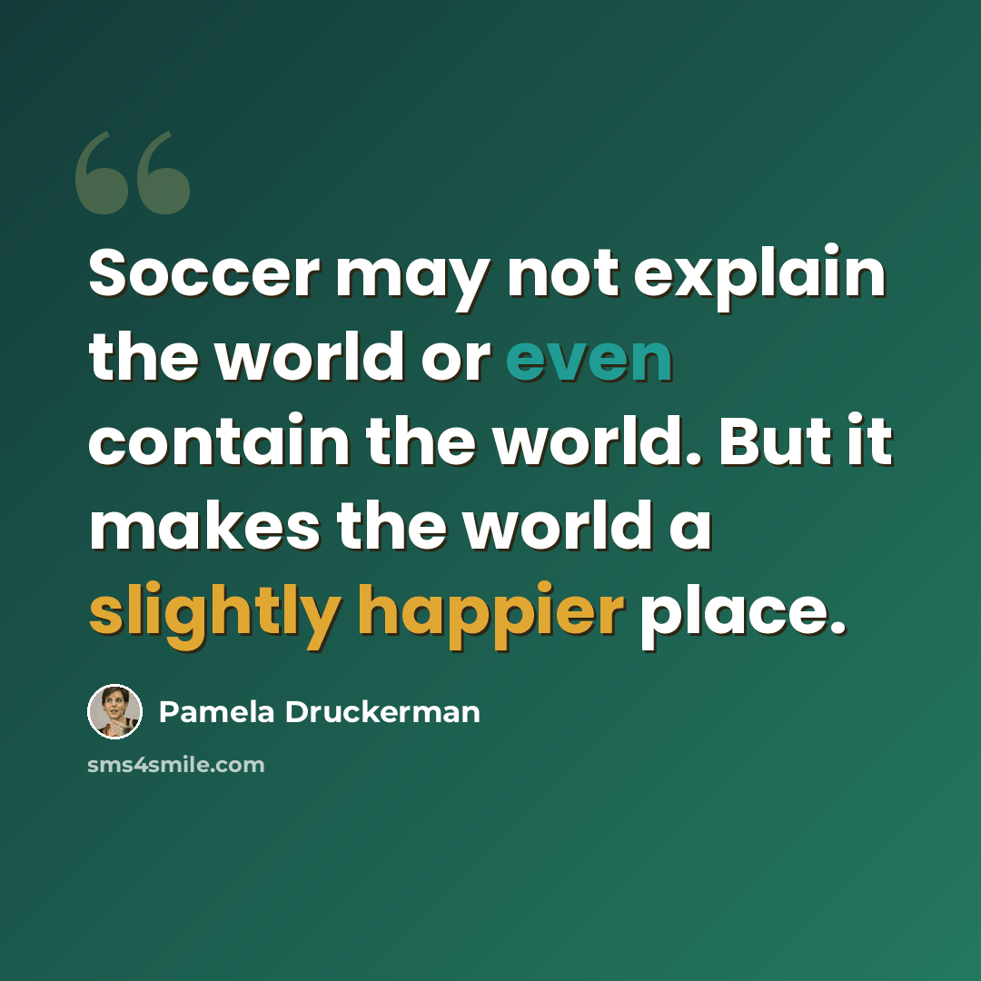 “Soccer may not explain the world or even contain the world. But it makes the world a slightly happier place.” quote by Pamela Druckerman
