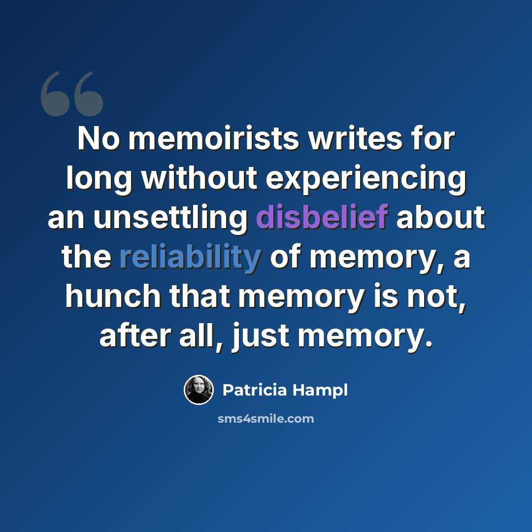 “No memoirists writes for long without experiencing an unsettling disbelief about the reliability of memory, a hunch that memory is not, after all, just memory.” quote by Patricia Hampl