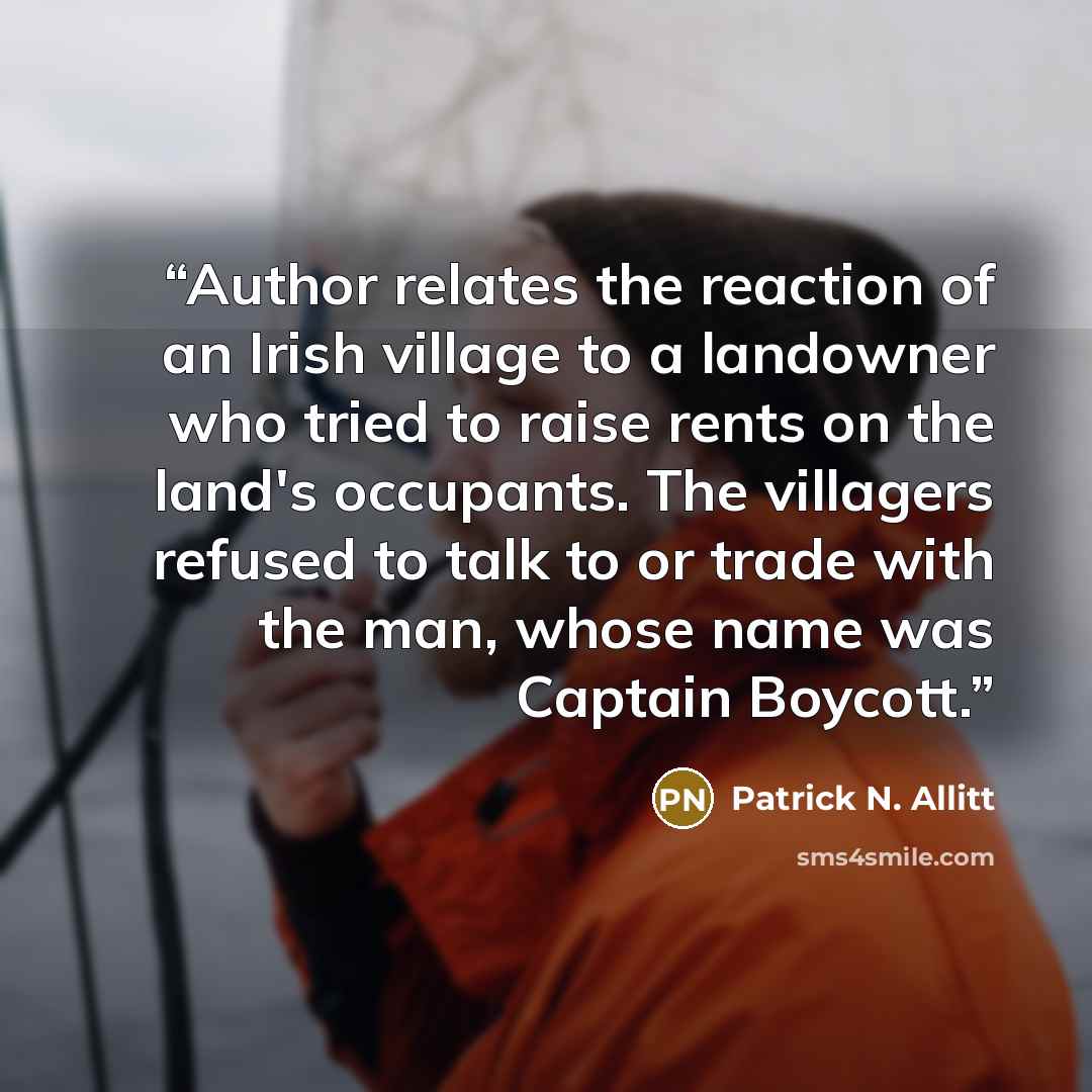 “Author relates the reaction of an Irish village to a landowner who tried to raise rents on the land's occupants. The villagers refused to talk to or trade with the man, whose name was Captain Boycott.” quote by Patrick N. Allitt