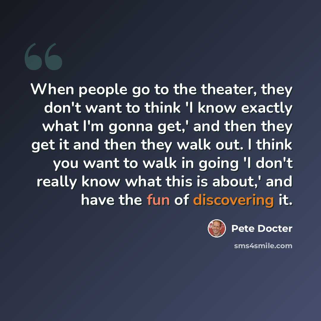 “When people go to the theater, they don't want to think 'I know exactly what I'm gonna get,' and then they get it and then they walk out. I think you want to walk in going 'I don't really know what this is about,' and have the fun of discovering it.” quote by Pete Docter