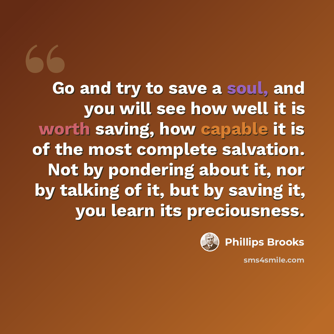 “Go and try to save a soul, and you will see how well it is worth saving, how capable it is of the most complete salvation. Not by pondering about it, nor by talking of it, but by saving it, you learn its preciousness.” quote by Phillips Brooks