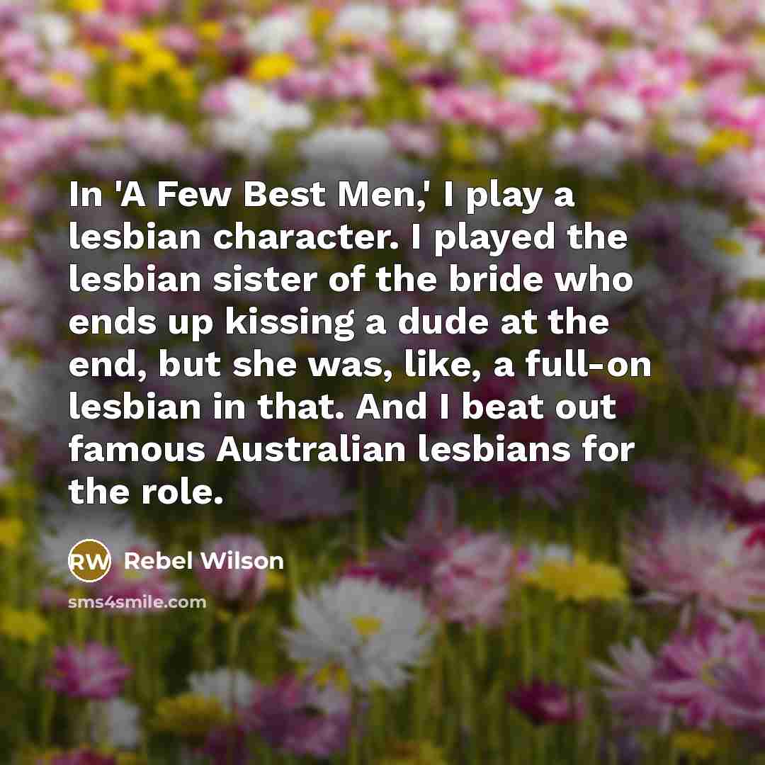 “In 'A Few Best Men,' I play a lesbian character. I played the lesbian sister of the bride who ends up kissing a dude at the end, but she was, like, a full-on lesbian in that. And I beat out famous Australian lesbians for the role.” quote by Rebel Wilson