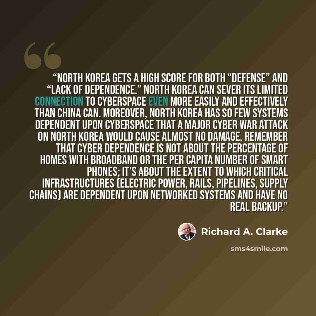 “North Korea gets a high score for both “defense” and “lack of dependence.” North Korea can sever its limited connection to cyberspace even more easily and effectively than China can. Moreover, North Korea has so few systems dependent upon cyberspace that a major cyber war attack on North Korea…” quote by Richard A. Clarke
