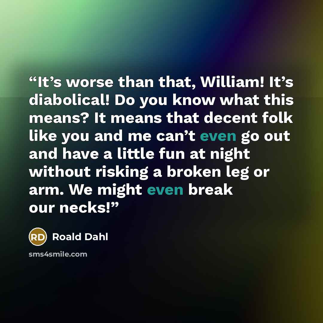 “It’s worse than that, William! It’s diabolical! Do you know what this means? It means that decent folk like you and me can’t even go out and have a little fun at night without risking a broken leg or arm. We might even break our necks!” quote by Roald Dahl