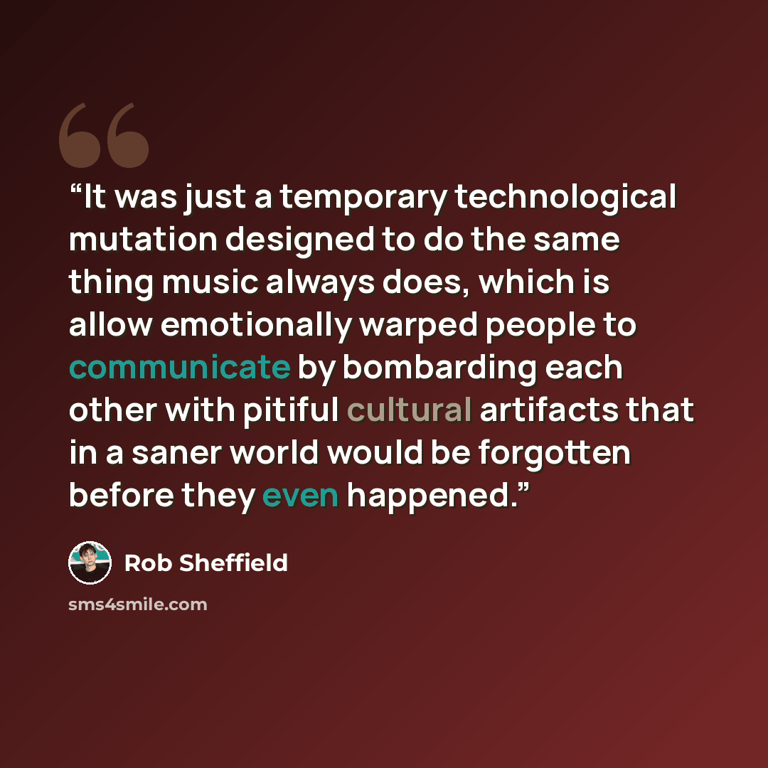 “It was just a temporary technological mutation designed to do the same thing music always does, which is allow emotionally warped people to communicate by bombarding each other with pitiful cultural artifacts that in a saner world would be forgotten before they even happened.” quote by Rob Sheffield