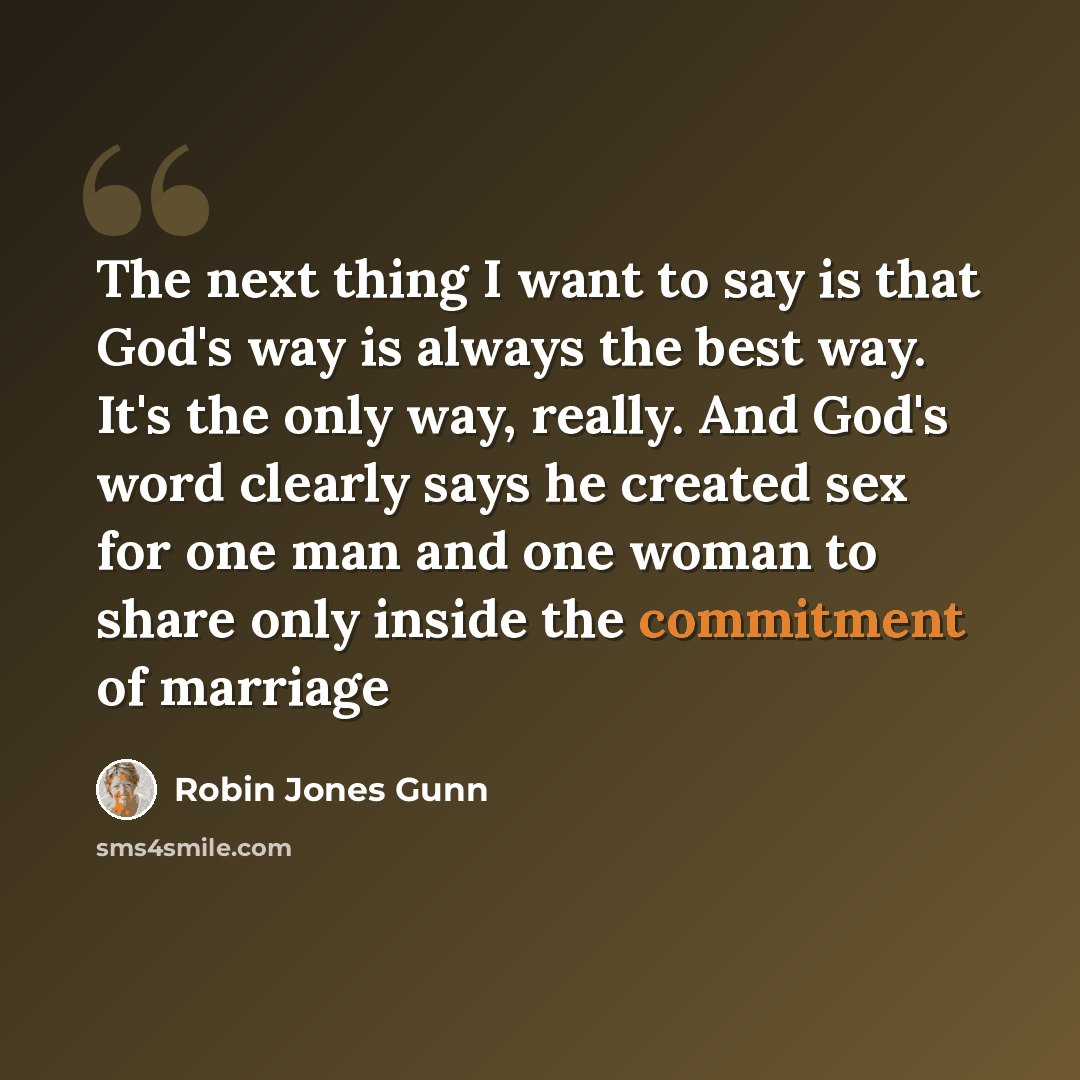 “The next thing I want to say is that God's way is always the best way. It's the only way, really. And God's word clearly says he created sex for one man and one woman to share only inside the commitment of marriage” quote by Robin Jones Gunn