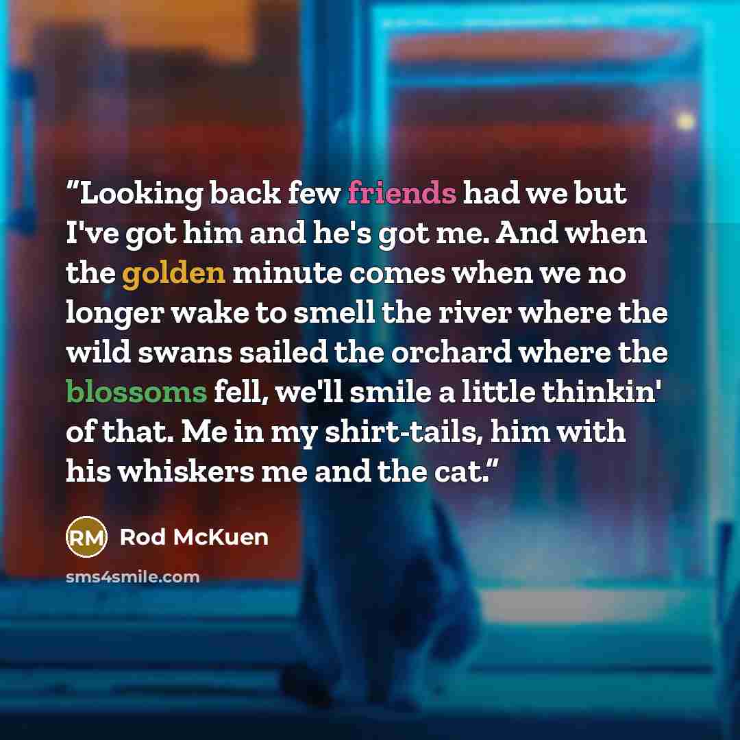 “Looking back few friends had we but I've got him and he's got me. And when the golden minute comes when we no longer wake to smell the river where the wild swans sailed the orchard where the blossoms fell, we'll smile a little thinkin' of that. Me in my shirt-tails, him with his whiskers me and…” quote by Rod McKuen