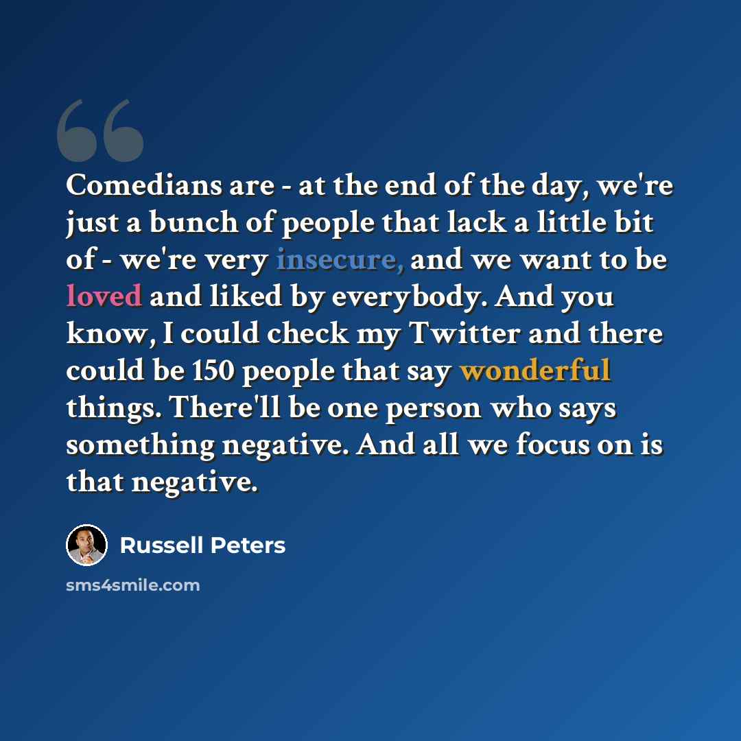 “Comedians are - at the end of the day, we're just a bunch of people that lack a little bit of - we're very insecure, and we want to be loved and liked by everybody. And you know, I could check my Twitter and there could be 150 people that say wonderful things. There'll be one person who says…” quote by Russell Peters