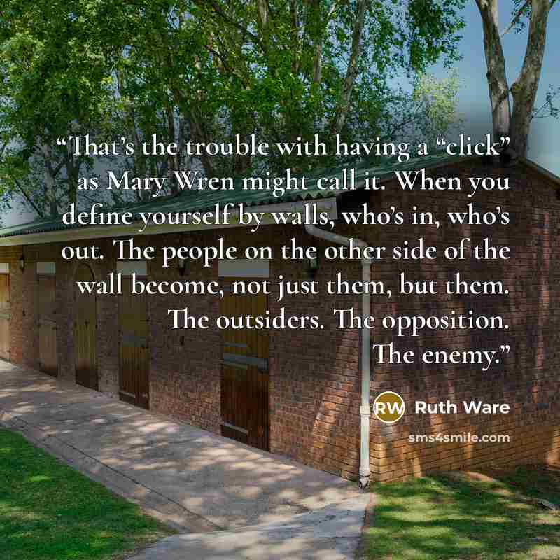 “That’s the trouble with having a “click” as Mary Wren might call it. When you define yourself by walls, who’s in, who’s out. The people on the other side of the wall become, not just them, but them. The outsiders. The opposition. The enemy.” quote by Ruth Ware