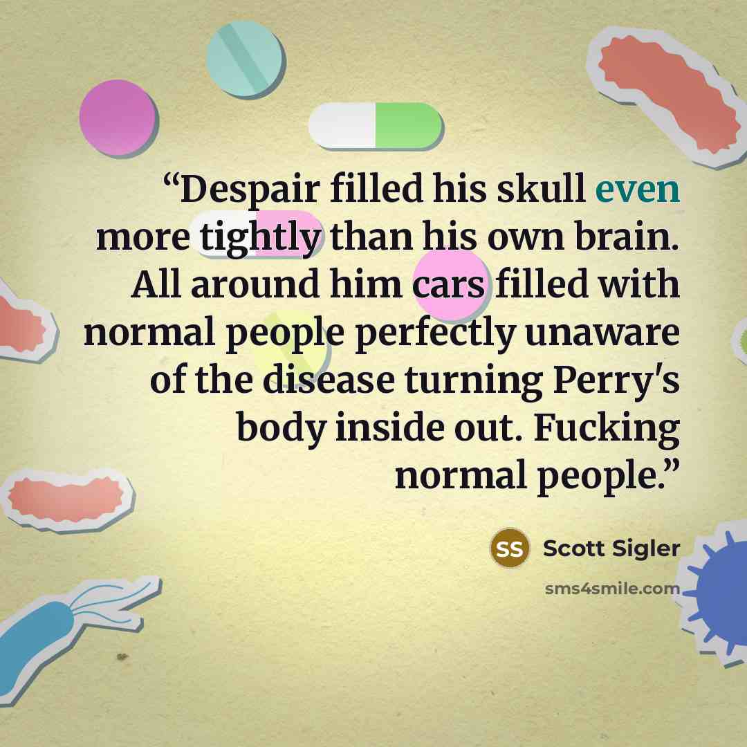 “Despair filled his skull even more tightly than his own brain. All around him cars filled with normal people perfectly unaware of the disease turning Perry's body inside out. Fucking normal people.” quote by Scott Sigler