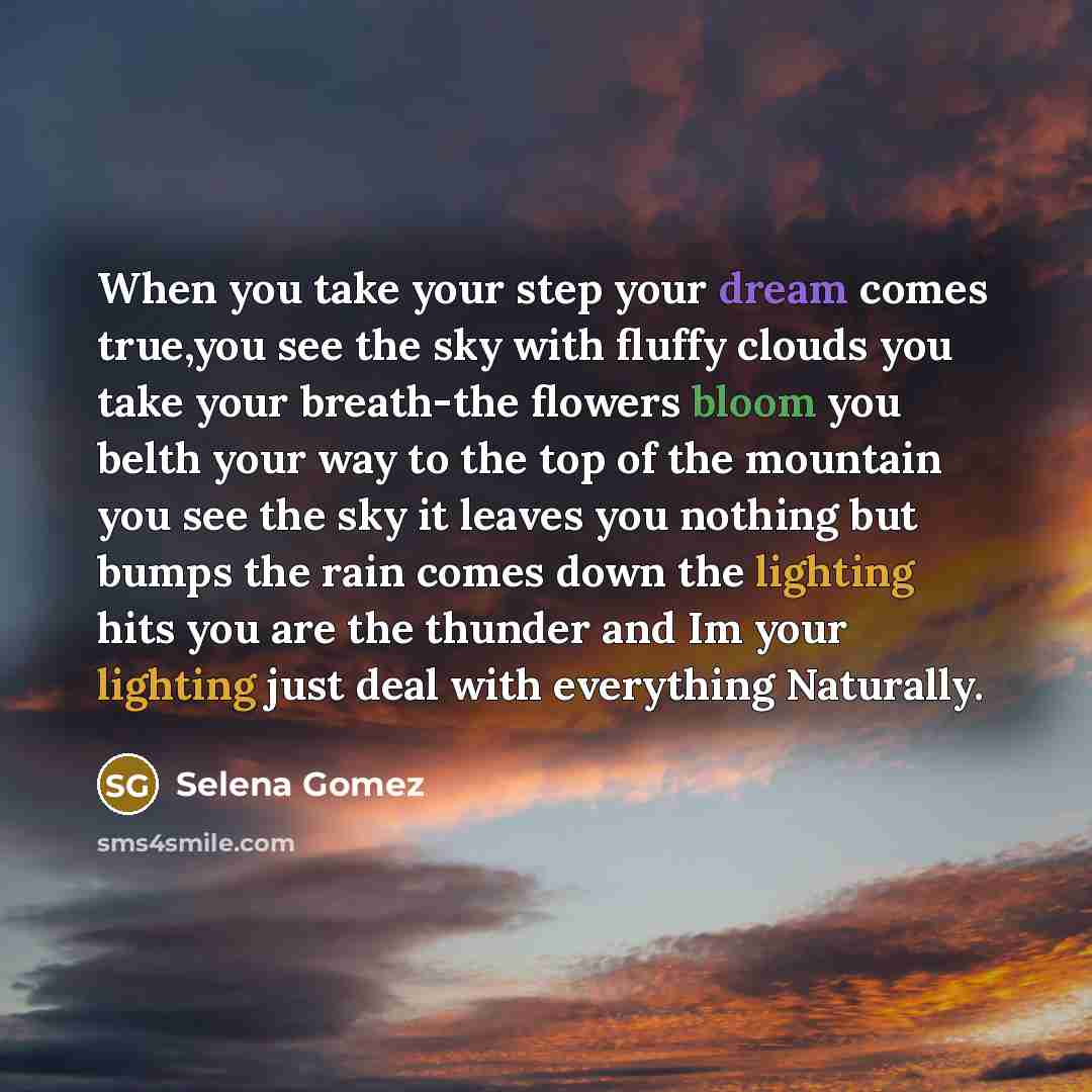“When you take your step your dream comes true,you see the sky with fluffy clouds you take your breath-the flowers bloom you belth your way to the top of the mountain you see the sky it leaves you nothing but bumps the rain comes down the lighting hits you are the thunder and Im your lighting just…” quote by Selena Gomez
