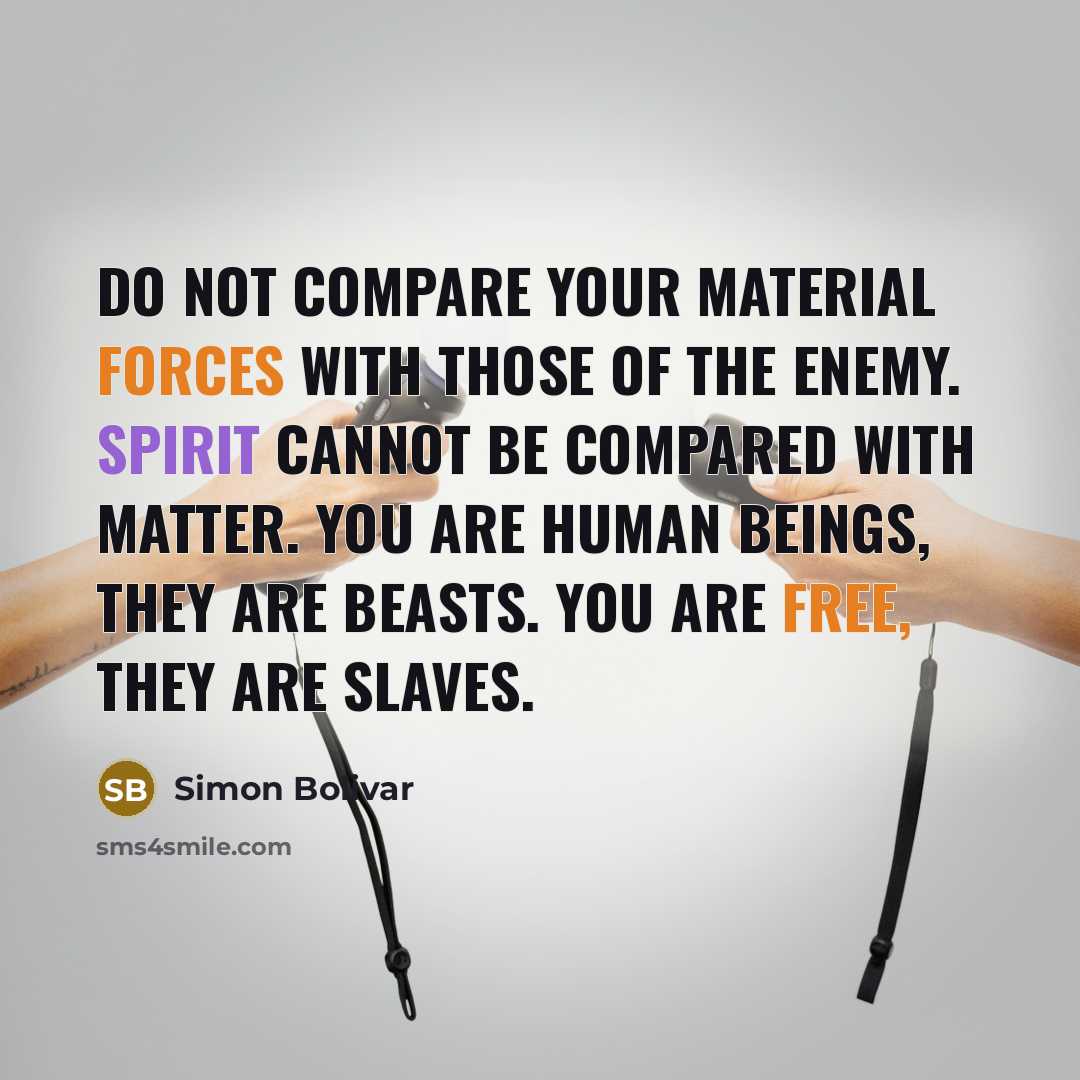 “Do not compare your material forces with those of the enemy. Spirit cannot be compared with matter. You are human beings, they are beasts. You are free, they are slaves.” quote by Simon Bolivar