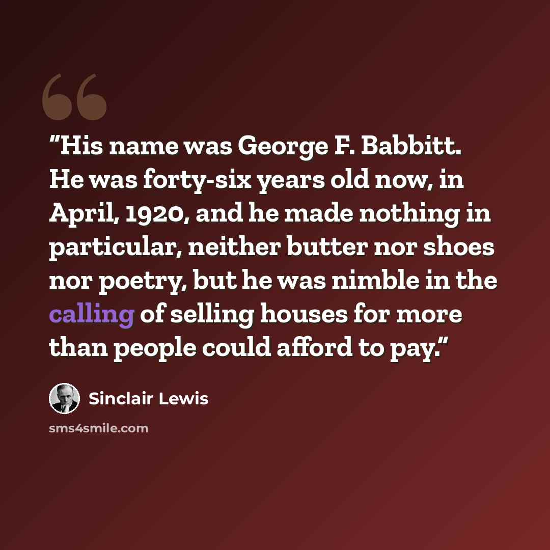 “His name was George F. Babbitt. He was forty-six years old now, in April, 1920, and he made nothing in particular, neither butter nor shoes nor poetry, but he was nimble in the calling of selling houses for more than people could afford to pay.” quote by Sinclair Lewis