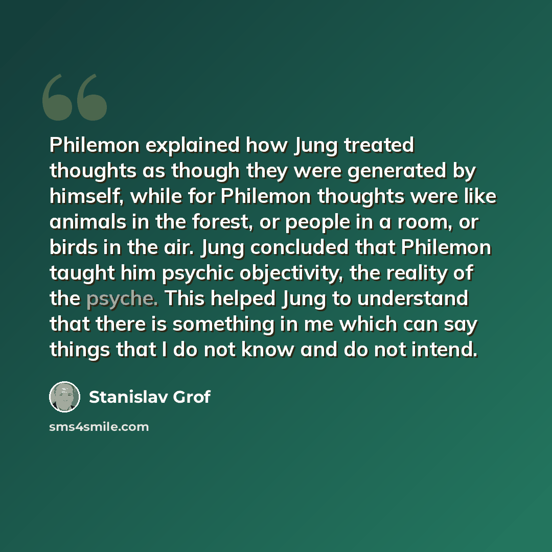 “Philemon explained how Jung treated thoughts as though they were generated by himself, while for Philemon thoughts were like animals in the forest, or people in a room, or birds in the air. Jung concluded that Philemon taught him psychic objectivity, the reality of the psyche. This helped Jung to…” quote by Stanislav Grof