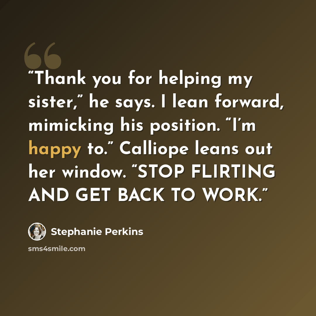 “Thank you for helping my sister,” he says. I lean forward, mimicking his position. “I’m happy to.” Calliope leans out her window. “STOP FLIRTING AND GET BACK TO WORK.” quote by Stephanie Perkins