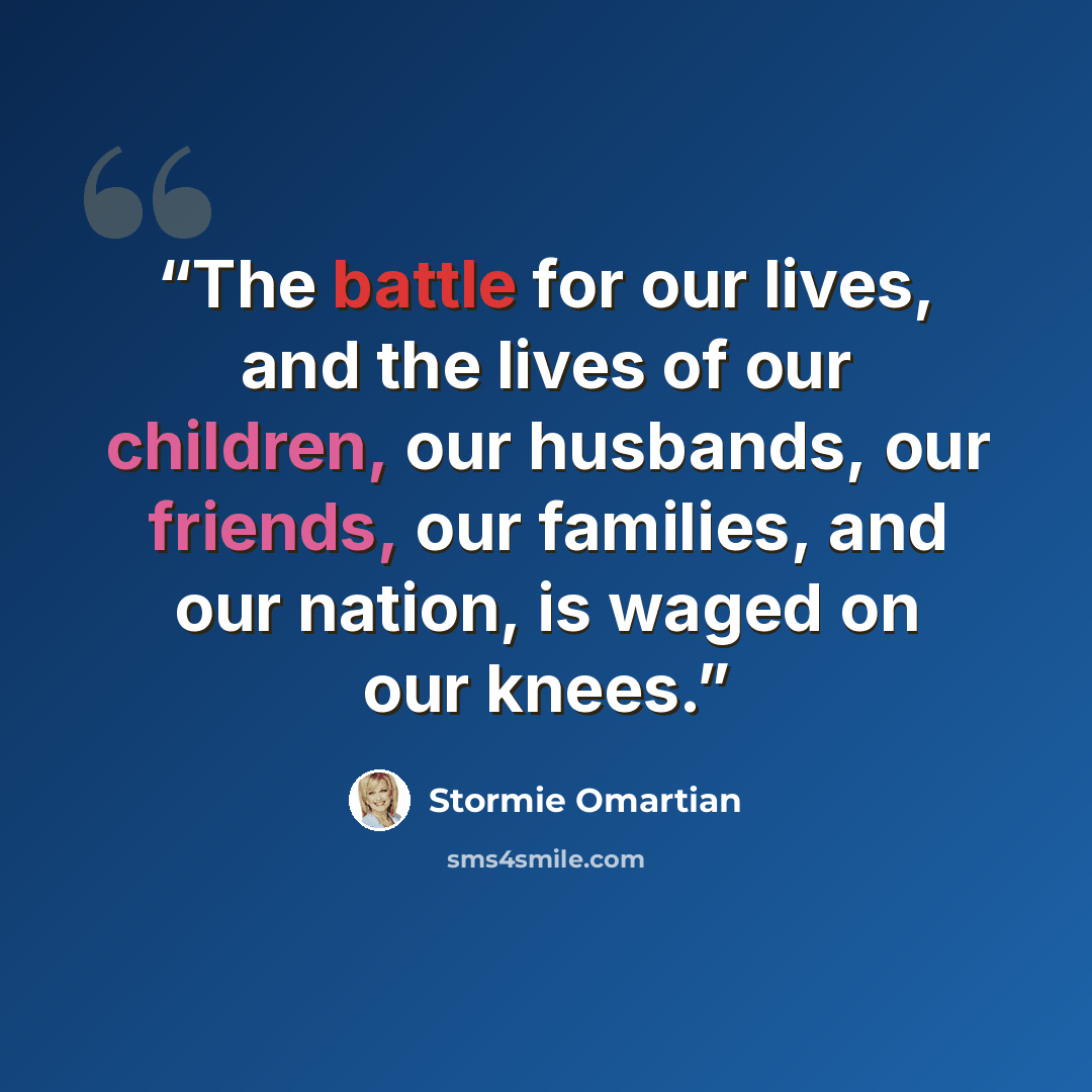 “The battle for our lives, and the lives of our children, our husbands, our friends, our families, and our nation, is waged on our knees.” quote by Stormie Omartian