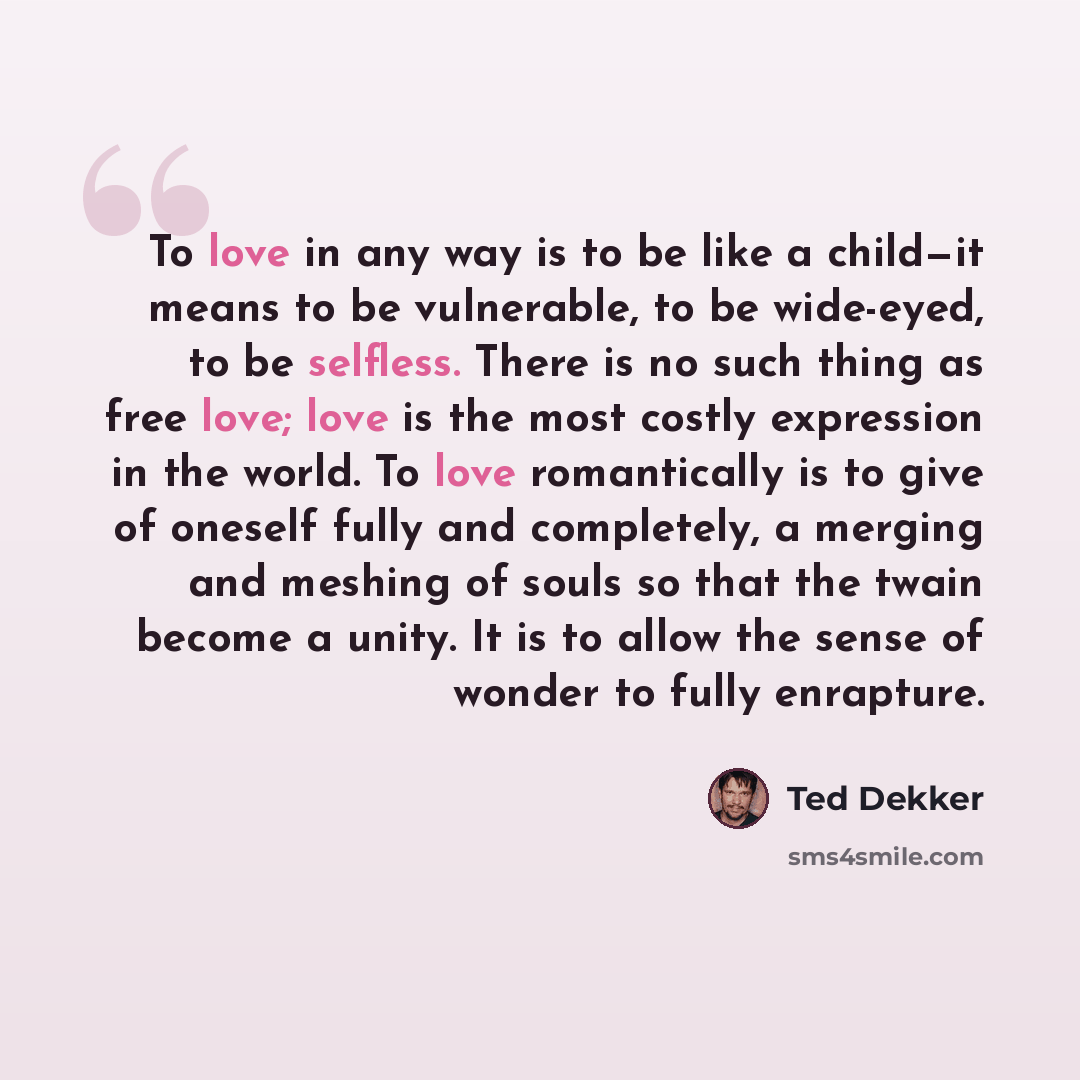 “To love in any way is to be like a child—it means to be vulnerable, to be wide-eyed, to be selfless. There is no such thing as free love; love is the most costly expression in the world. To love romantically is to give of oneself fully and completely, a merging and meshing of souls so that the…” quote by Ted Dekker