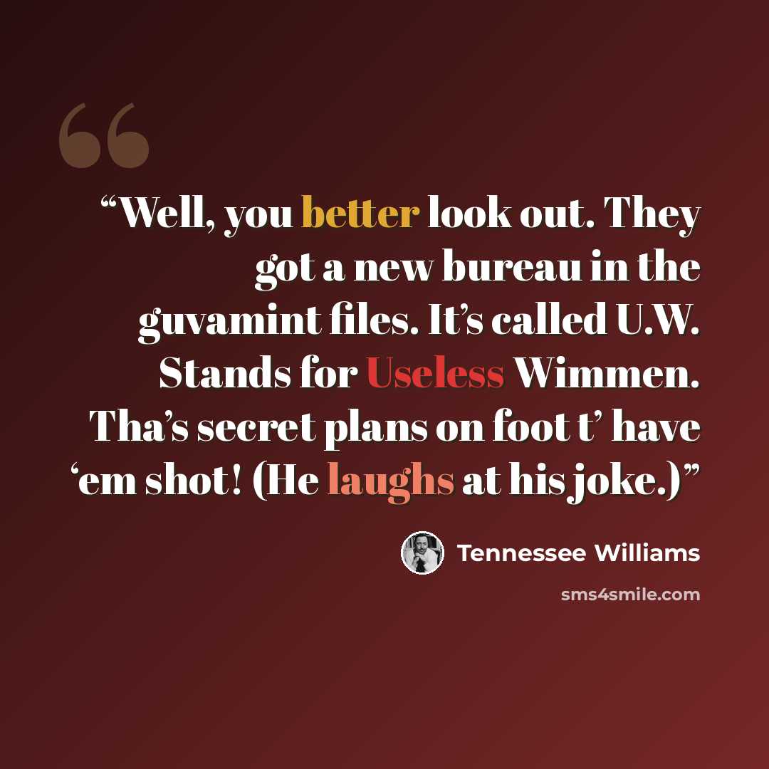 “Well, you better look out. They got a new bureau in the guvamint files. It’s called U.W. Stands for Useless Wimmen. Tha’s secret plans on foot t’ have ‘em shot! (He laughs at his joke.)” quote by Tennessee Williams