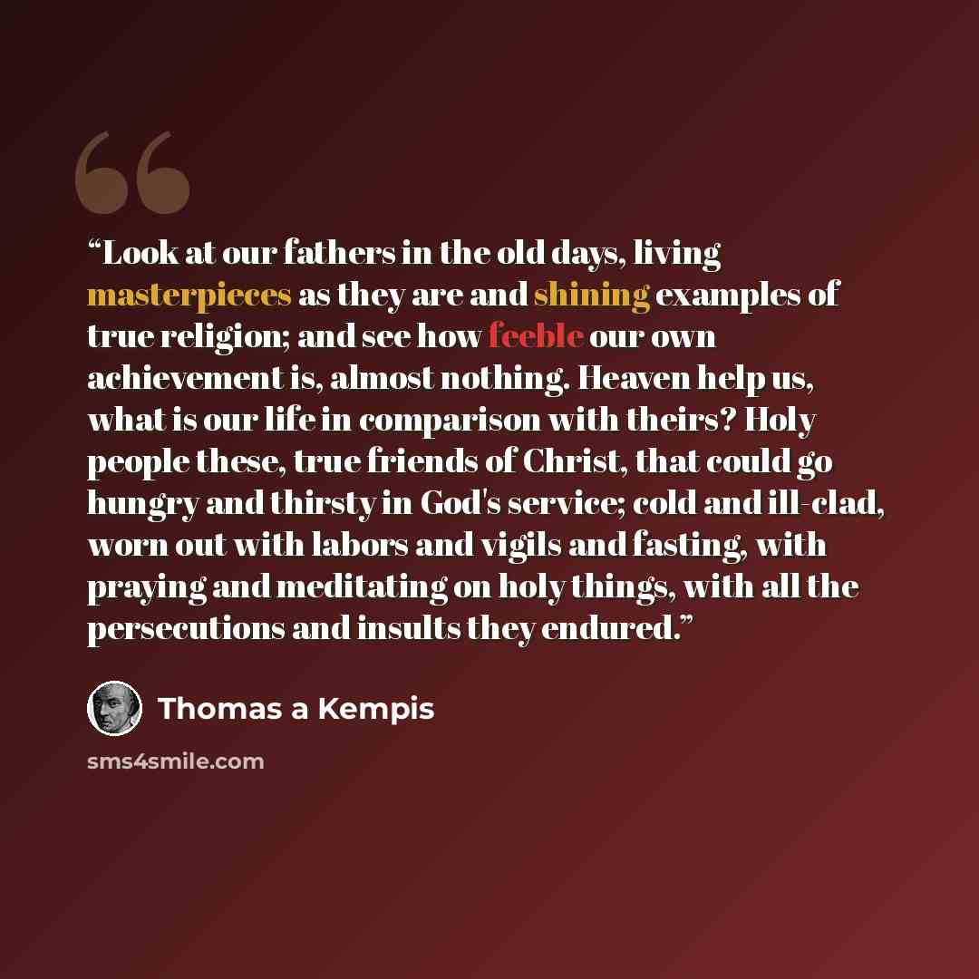 “Look at our fathers in the old days, living masterpieces as they are and shining examples of true religion; and see how feeble our own achievement is, almost nothing. Heaven help us, what is our life in comparison with theirs? Holy people these, true friends of Christ, that could go hungry and…” quote by Thomas à Kempis