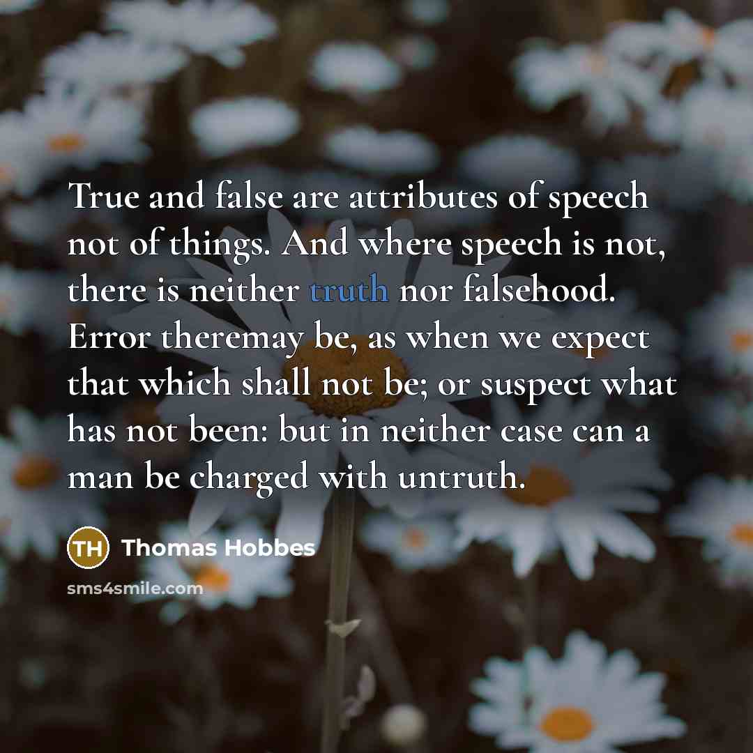 “True and false are attributes of speech not of things. And where speech is not, there is neither truth nor falsehood. Error theremay be, as when we expect that which shall not be; or suspect what has not been: but in neither case can a man be charged with untruth.” quote by Thomas Hobbes