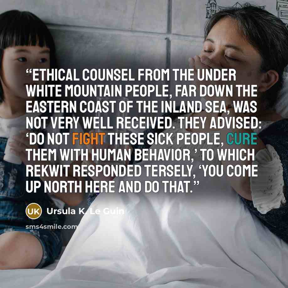 “Ethical counsel from the Under White Mountain people, far down the eastern coast of the Inland Sea, was not very well received. They advised: ‘Do not fight these sick people, cure them with human behavior,’ to which Rekwit responded tersely, ‘You come up north here and do that.” quote by Ursula K. Le Guin