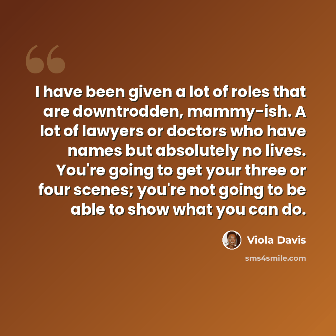 “I have been given a lot of roles that are downtrodden, mammy-ish. A lot of lawyers or doctors who have names but absolutely no lives. You're going to get your three or four scenes; you're not going to be able to show what you can do.” quote by Viola Davis