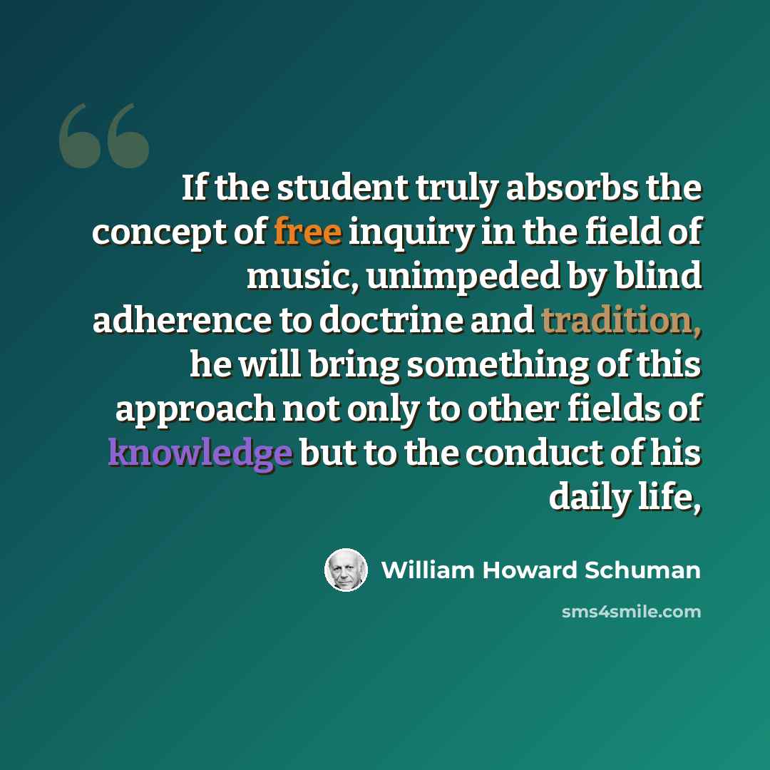 “If the student truly absorbs the concept of free inquiry in the field of music, unimpeded by blind adherence to doctrine and tradition, he will bring something of this approach not only to other fields of knowledge but to the conduct of his daily life,” quote by William Howard Schuman