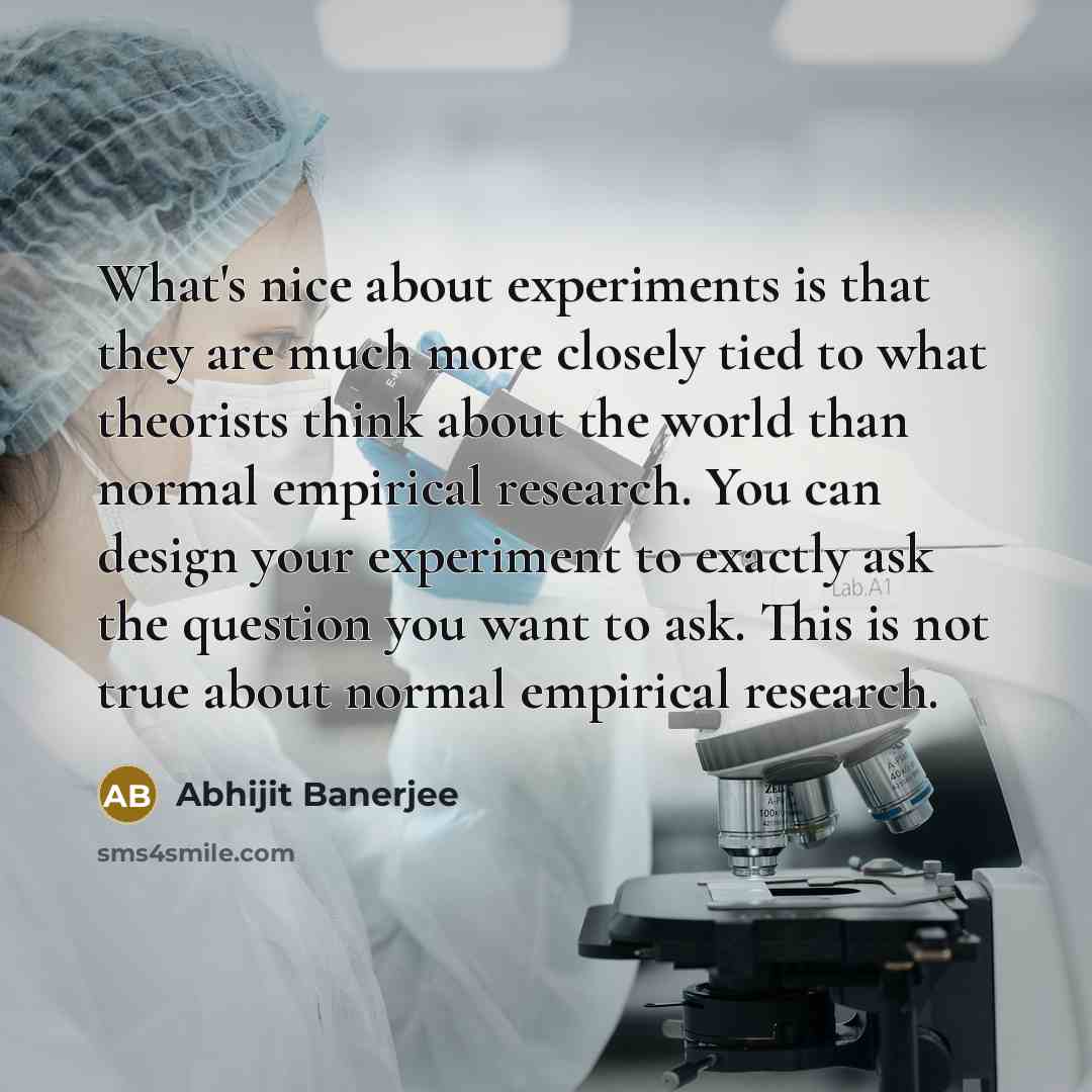 “What's nice about experiments is that they are much more closely tied to what theorists think about the world than normal empirical research. You can design your experiment to exactly ask the question you want to ask. This is not true about normal empirical research.” quote by Abhijit Banerjee