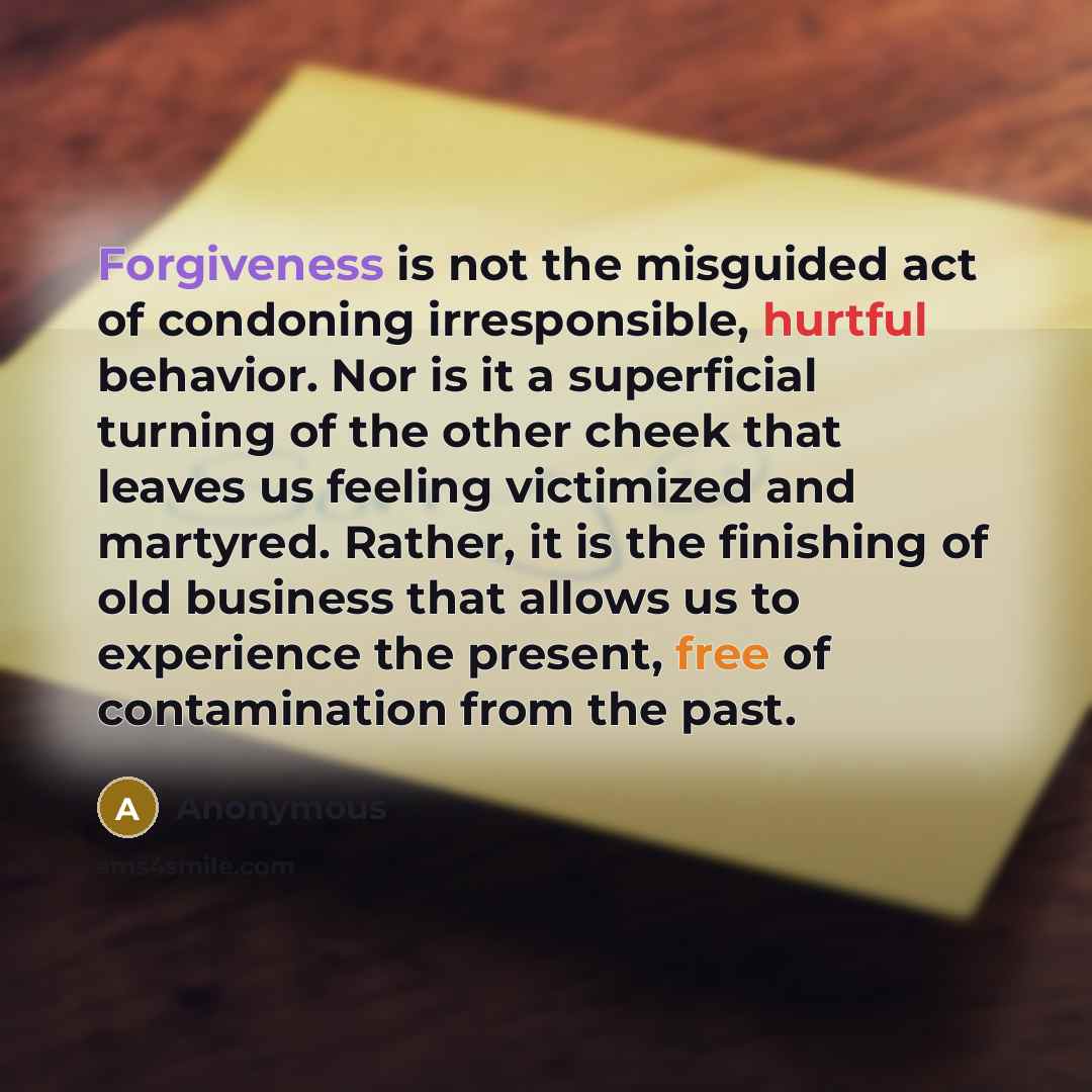 “Forgiveness is not the misguided act of condoning irresponsible, hurtful behavior. Nor is it a superficial turning of the other cheek that leaves us feeling victimized and martyred. Rather, it is the finishing of old business that allows us to experience the present, free of contamination from the…” quote by Anonymous