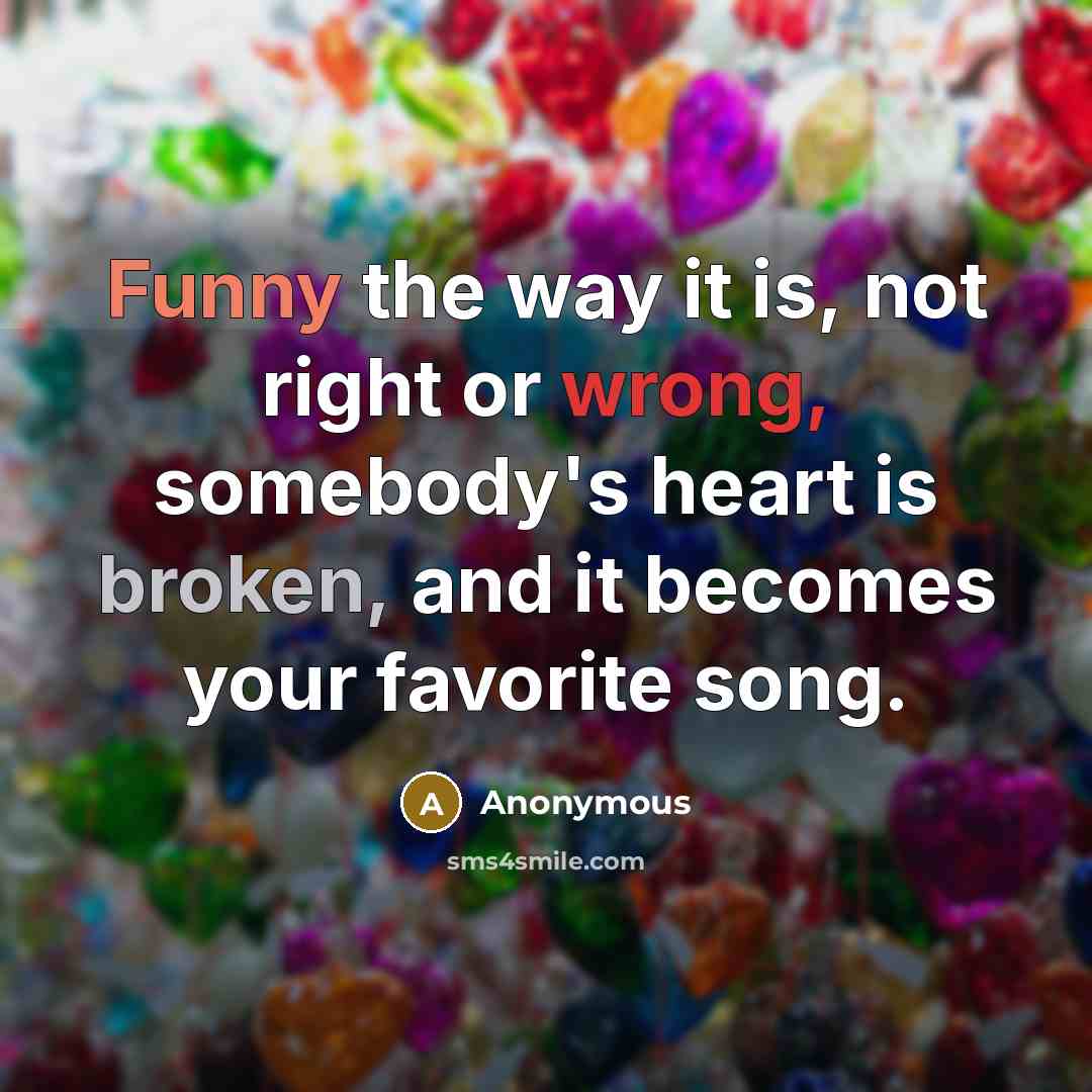 “Funny the way it is, not right or wrong, somebody's heart is broken, and it becomes your favorite song.” quote by Anonymous