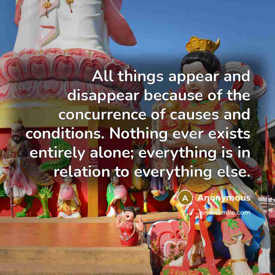 “All things appear and disappear because of the concurrence of causes and conditions. Nothing ever exists entirely alone; everything is in relation to everything else.” quote by Anonymous