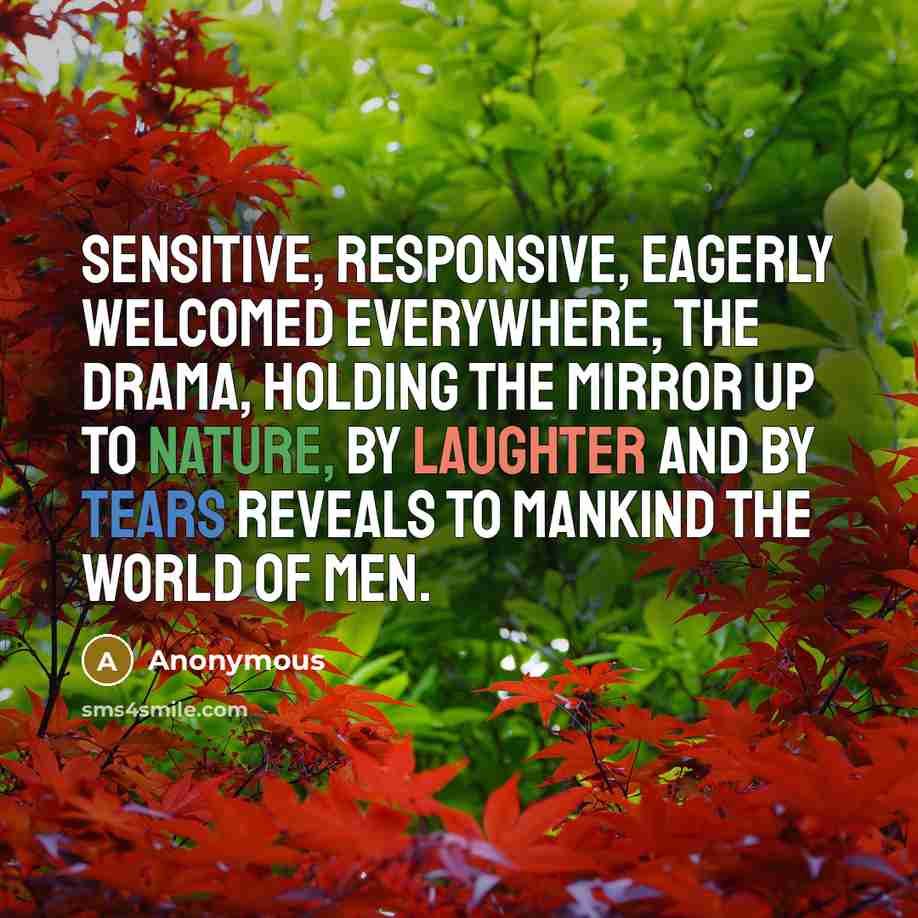 “Sensitive, responsive, eagerly welcomed everywhere, the drama, holding the mirror up to nature, by laughter and by tears reveals to mankind the world of men.” quote by Anonymous