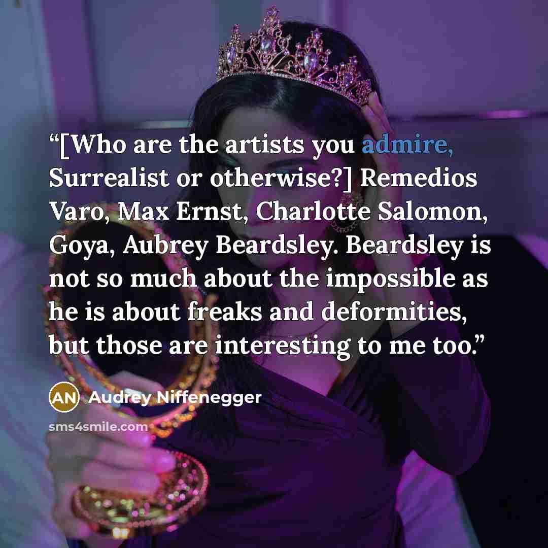 “[Who are the artists you admire, Surrealist or otherwise?] Remedios Varo, Max Ernst, Charlotte Salomon, Goya, Aubrey Beardsley. Beardsley is not so much about the impossible as he is about freaks and deformities, but those are interesting to me too.” quote by Audrey Niffenegger