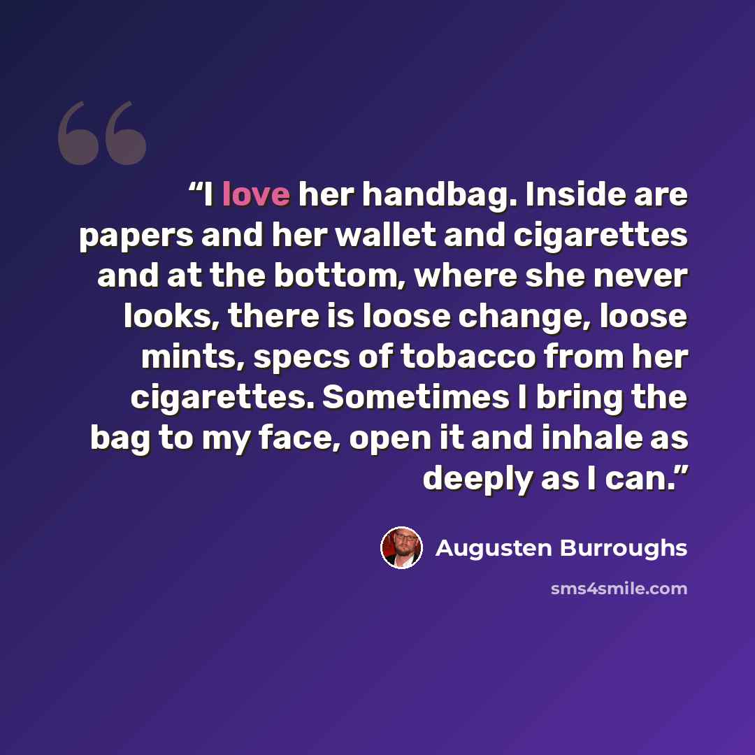 “I love her handbag. Inside are papers and her wallet and cigarettes and at the bottom, where she never looks, there is loose change, loose mints, specs of tobacco from her cigarettes. Sometimes I bring the bag to my face, open it and inhale as deeply as I can.” quote by Augusten Burroughs