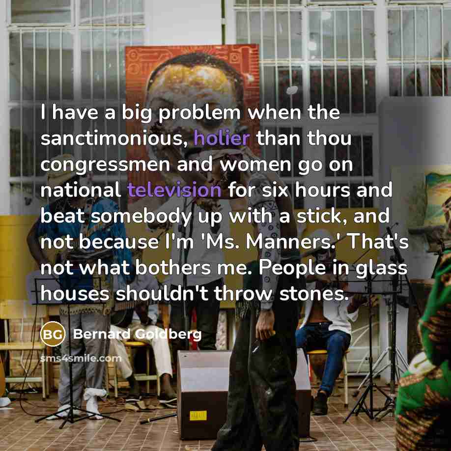 “I have a big problem when the sanctimonious, holier than thou congressmen and women go on national television for six hours and beat somebody up with a stick, and not because I'm 'Ms. Manners.' That's not what bothers me. People in glass houses shouldn't throw stones.” quote by Bernard Goldberg