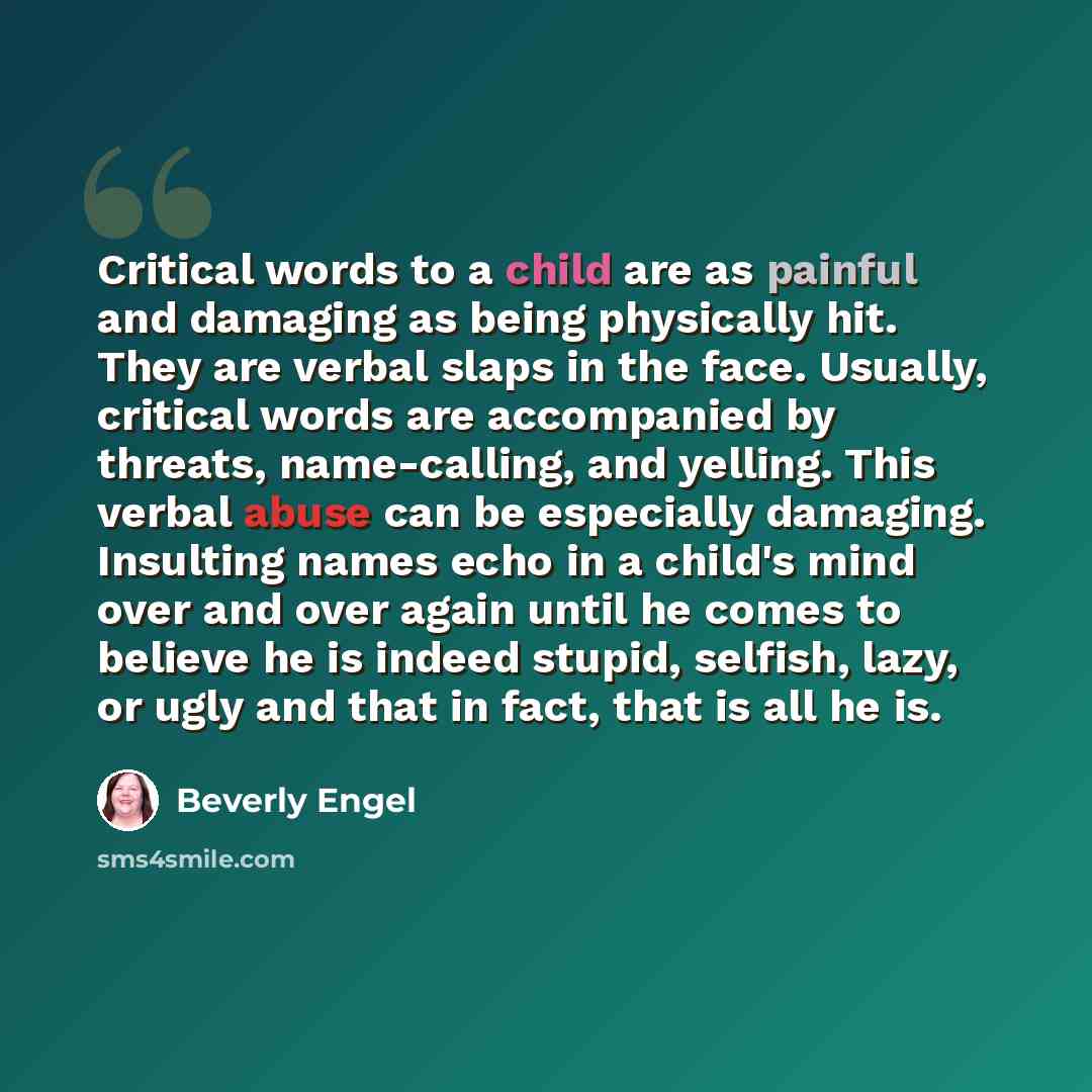 “Critical words to a child are as painful and damaging as being physically hit. They are verbal slaps in the face. Usually, critical words are accompanied by threats, name-calling, and yelling. This verbal abuse can be especially damaging. Insulting names echo in a child's mind over and over again…” quote by Beverly Engel