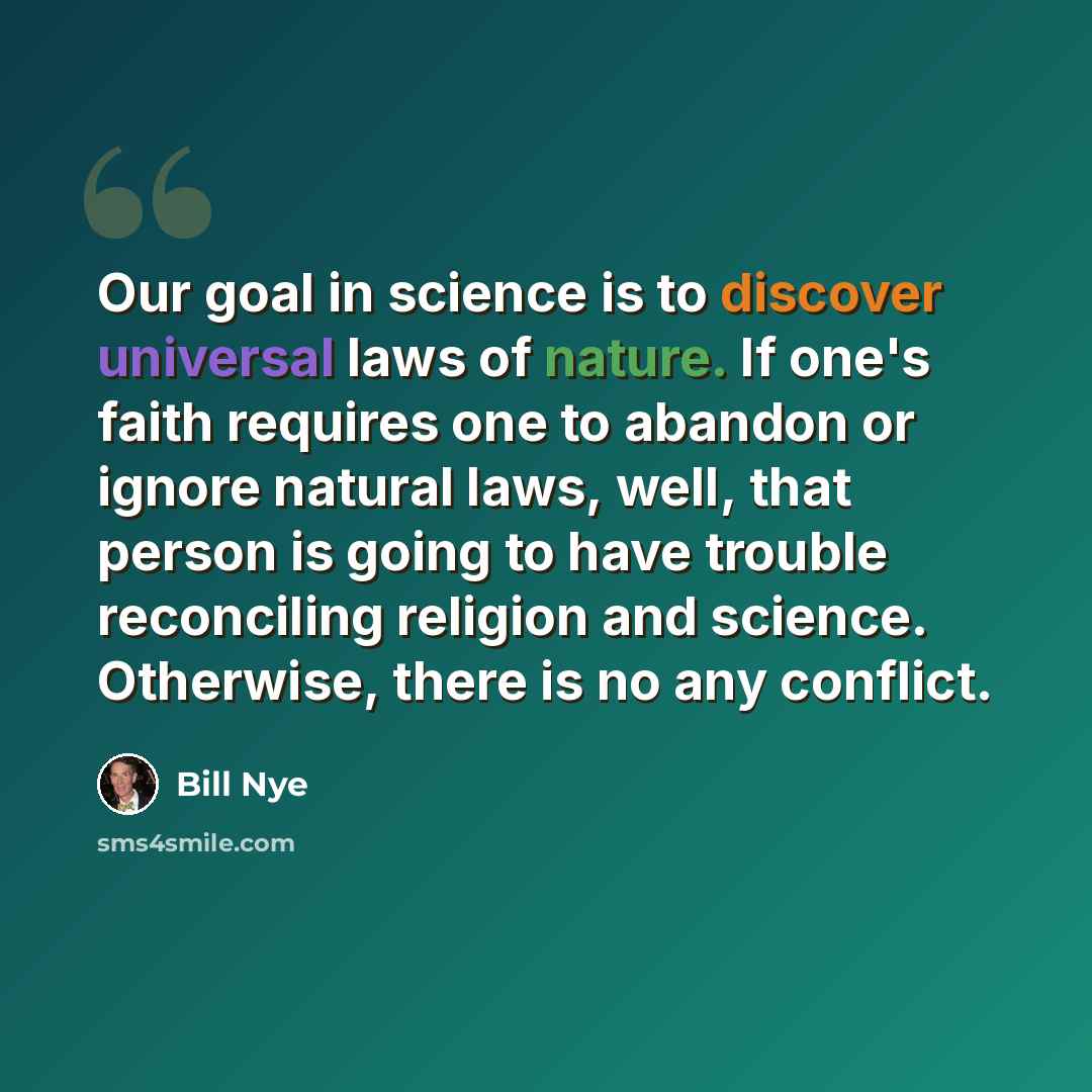 “Our goal in science is to discover universal laws of nature. If one's faith requires one to abandon or ignore natural laws, well, that person is going to have trouble reconciling religion and science. Otherwise, there is no any conflict.” quote by Bill Nye